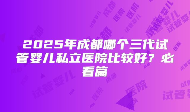 2025年成都哪个三代试管婴儿私立医院比较好？必看篇