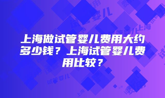 上海做试管婴儿费用大约多少钱？上海试管婴儿费用比较？