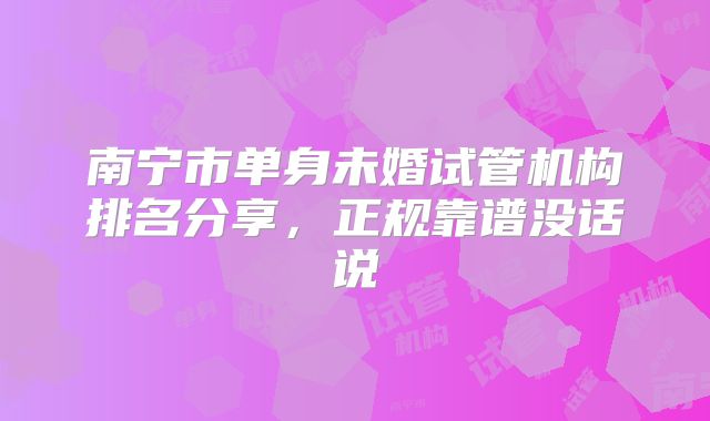 南宁市单身未婚试管机构排名分享，正规靠谱没话说