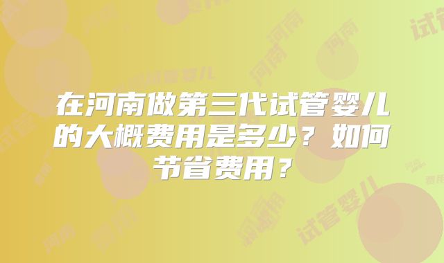 在河南做第三代试管婴儿的大概费用是多少?如何节省费用?