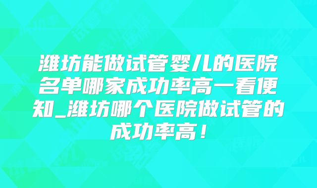 潍坊能做试管婴儿的医院名单哪家成功率高一看便知_潍坊哪个医院做试管的成功率高!