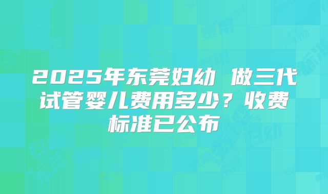 2025年东莞妇幼 做三代试管婴儿费用多少？收费标准已公布