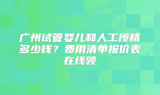 广州试管婴儿和人工授精多少钱？费用清单报价表在线领