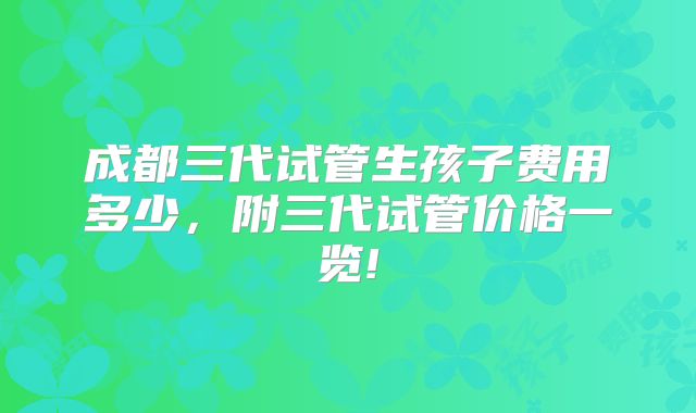 成都三代试管生孩子费用多少，附三代试管价格一览!