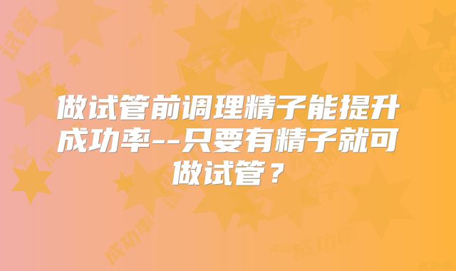 做试管前调理精子能提升成功率--只要有精子就可做试管？