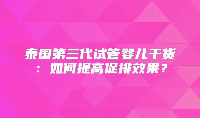 泰国第三代试管婴儿干货：如何提高促排效果？
