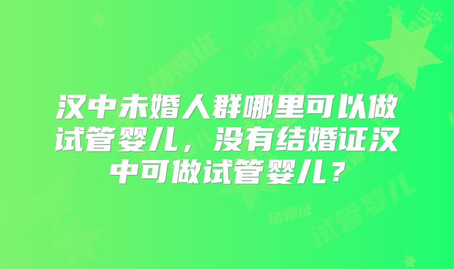 汉中未婚人群哪里可以做试管婴儿，没有结婚证汉中可做试管婴儿？
