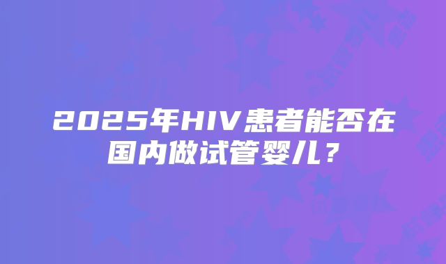 2025年HIV患者能否在国内做试管婴儿？