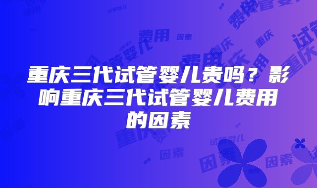 重庆三代试管婴儿贵吗?影响重庆三代试管婴儿费用的因素