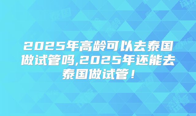 2025年高龄可以去泰国做试管吗,2025年还能去泰国做试管！