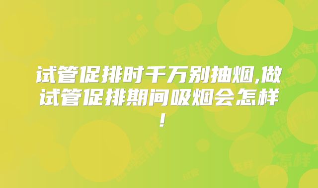 试管促排时千万别抽烟,做试管促排期间吸烟会怎样!