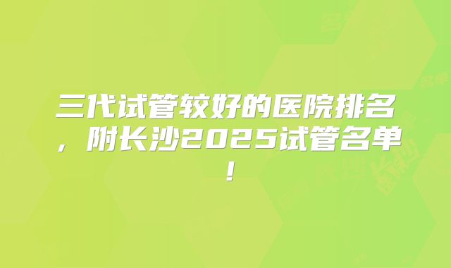 三代试管较好的医院排名，附长沙2025试管名单！
