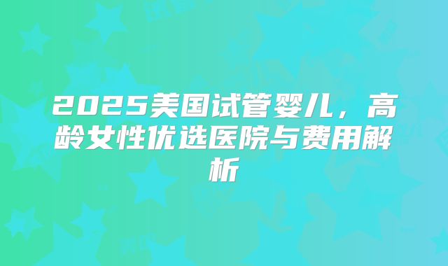 2025美国试管婴儿，高龄女性优选医院与费用解析