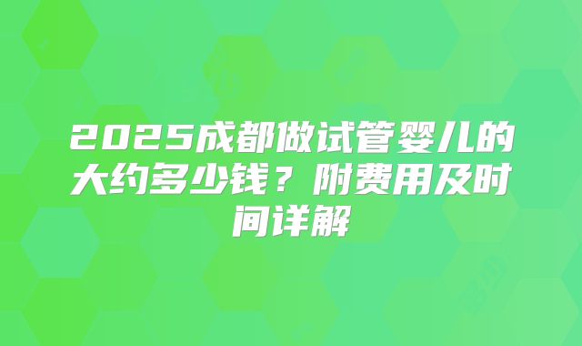 2025成都做试管婴儿的大约多少钱?附费用及时间详解