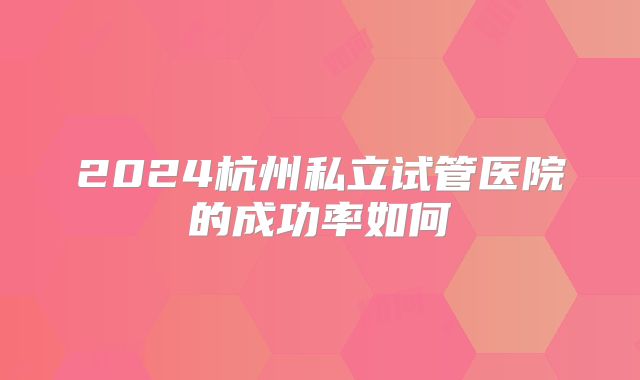2024杭州私立试管医院的成功率如何