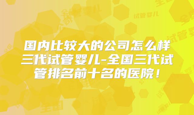 国内比较大的公司怎么样三代试管婴儿-全国三代试管排名前十名的医院!