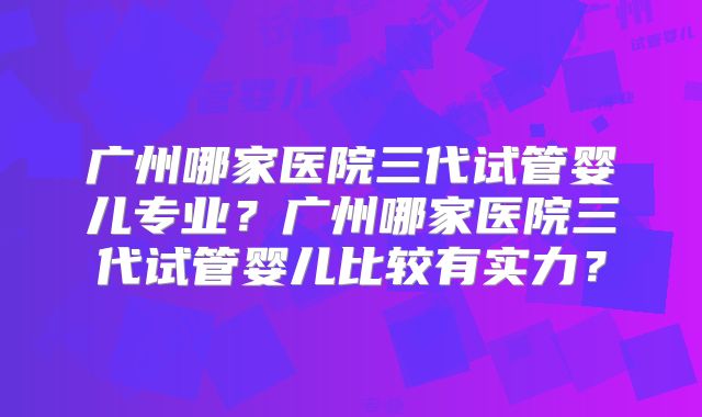 广州哪家医院三代试管婴儿专业？广州哪家医院三代试管婴儿比较有实力？
