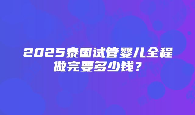 2025泰国试管婴儿全程做完要多少钱？