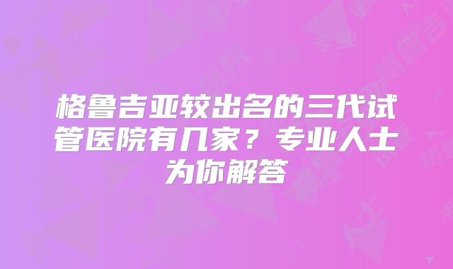 格鲁吉亚较出名的三代试管医院有几家?专业人士为你解答
