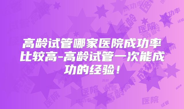 高龄试管哪家医院成功率比较高-高龄试管一次能成功的经验！