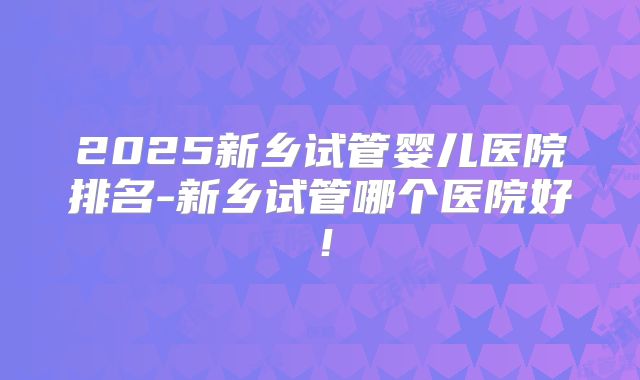 2025新乡试管婴儿医院排名-新乡试管哪个医院好！