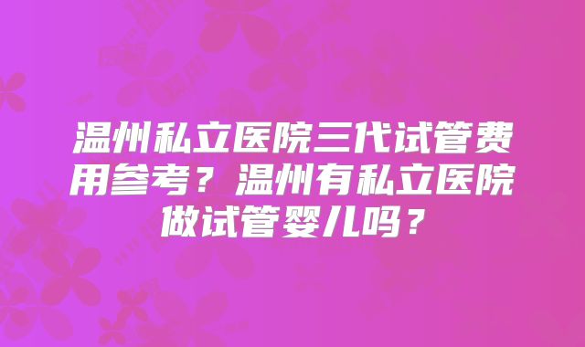 温州私立医院三代试管费用参考？温州有私立医院做试管婴儿吗？