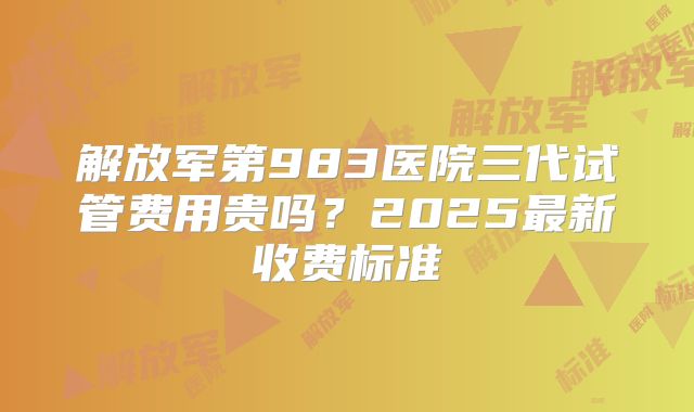 解放军第983医院三代试管费用贵吗？2025最新收费标准
