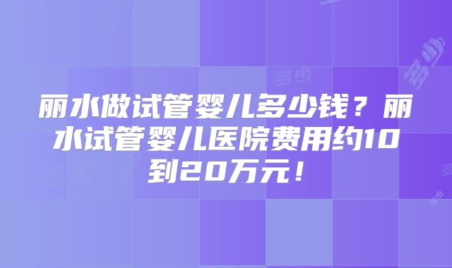 丽水做试管婴儿多少钱?丽水试管婴儿医院费用约10到20万元!