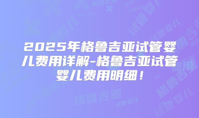 2025年格鲁吉亚试管婴儿费用详解-格鲁吉亚试管婴儿费用明细!