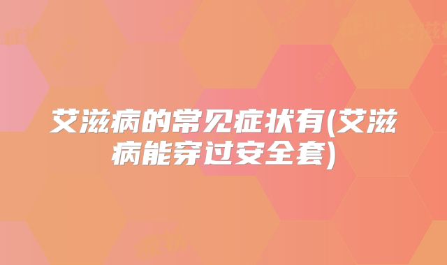 艾滋病的常见症状有(艾滋病能穿过安全套)