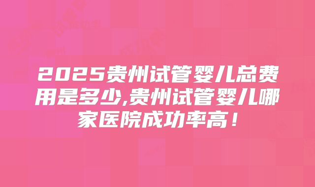 2025贵州试管婴儿总费用是多少,贵州试管婴儿哪家医院成功率高！