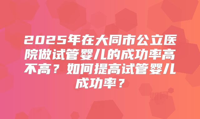 2025年在大同市公立医院做试管婴儿的成功率高不高?如何提高试管婴儿成功率?