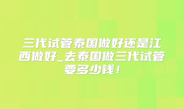 三代试管泰国做好还是江西做好_去泰国做三代试管要多少钱！