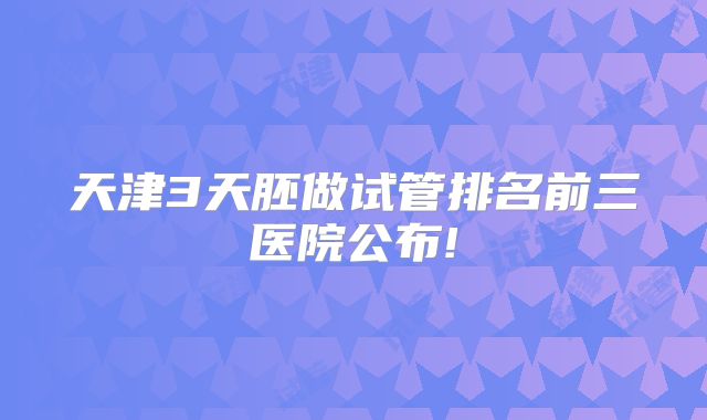 天津3天胚做试管排名前三医院公布!