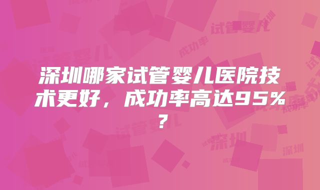 深圳哪家试管婴儿医院技术更好，成功率高达95%？
