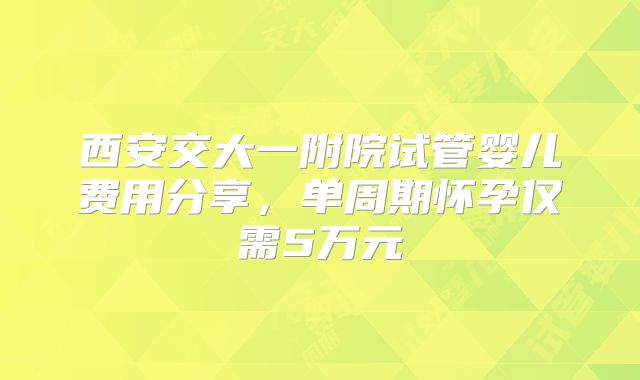 西安交大一附院试管婴儿费用分享,单周期怀孕仅需5万元