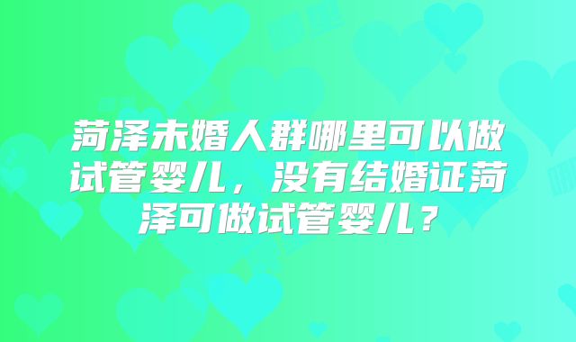 菏泽未婚人群哪里可以做试管婴儿,没有结婚证菏泽可做试管婴儿?