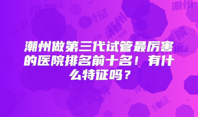 潮州做第三代试管最厉害的医院排名前十名！有什么特征吗？