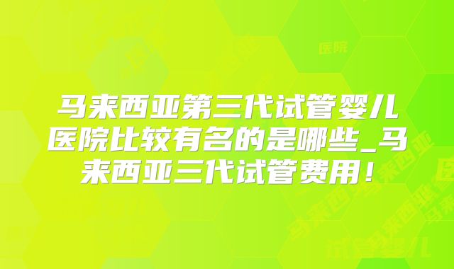 马来西亚第三代试管婴儿医院比较有名的是哪些_马来西亚三代试管费用！