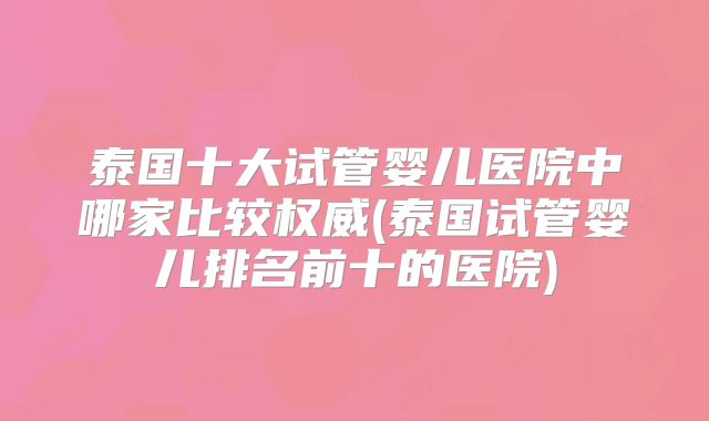 泰国十大试管婴儿医院中哪家比较权威(泰国试管婴儿排名前十的医院)