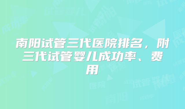 南阳试管三代医院排名，附三代试管婴儿成功率、费用