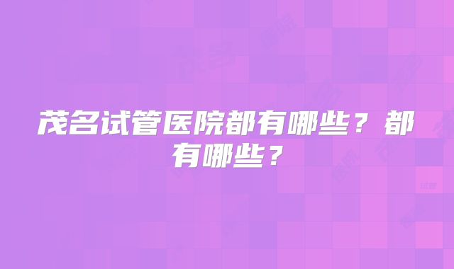 茂名试管医院都有哪些？都有哪些？