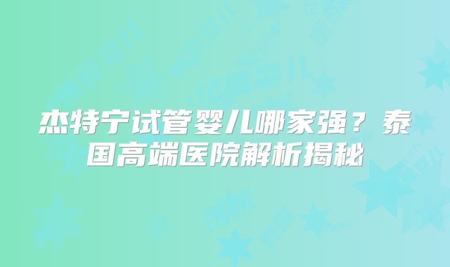 杰特宁试管婴儿哪家强？泰国高端医院解析揭秘