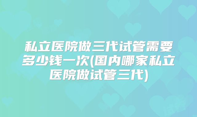 私立医院做三代试管需要多少钱一次(国内哪家私立医院做试管三代)