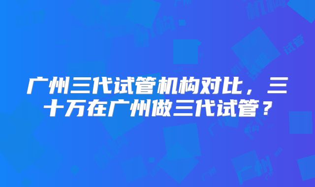 广州三代试管机构对比，三十万在广州做三代试管？