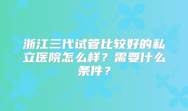 浙江三代试管比较好的私立医院怎么样?需要什么条件?
