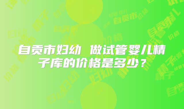 自贡市妇幼 做试管婴儿精子库的价格是多少？