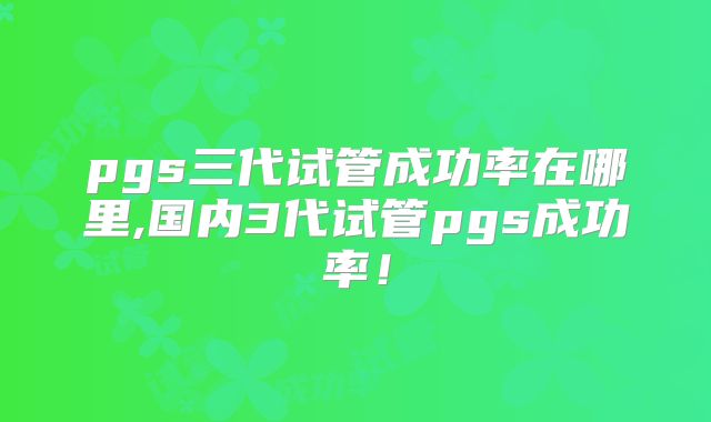 pgs三代试管成功率在哪里,国内3代试管pgs成功率!