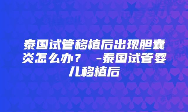 泰国试管移植后出现胆囊炎怎么办？ -泰国试管婴儿移植后