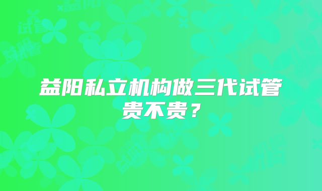 益阳私立机构做三代试管贵不贵？